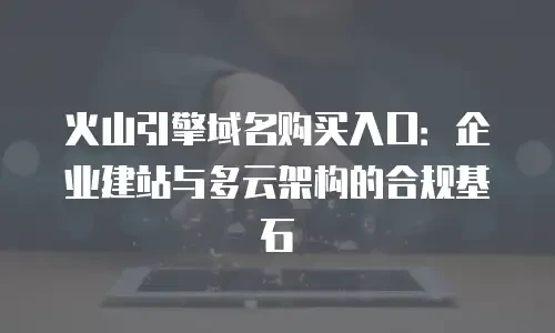 火山引擎域名购买入口：企业建站与多云架构的合规基石