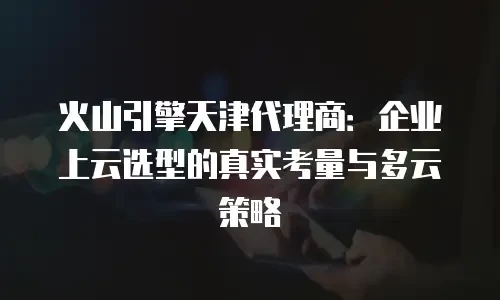 火山引擎天津代理商：企业上云选型的真实考量与多云策略