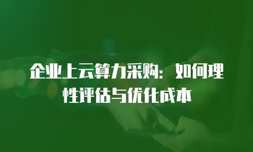 企业上云算力采购：如何理性评估与优化成本
