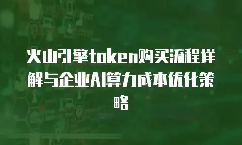 火山引擎token购买流程详解与企业AI算力成本优化策略