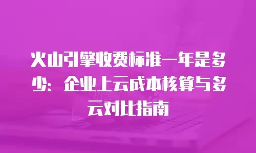 火山引擎收费标准一年是多少：企业上云成本核算与多云对比指南