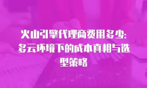 火山引擎代理商费用多少：多云环境下的成本真相与选型策略