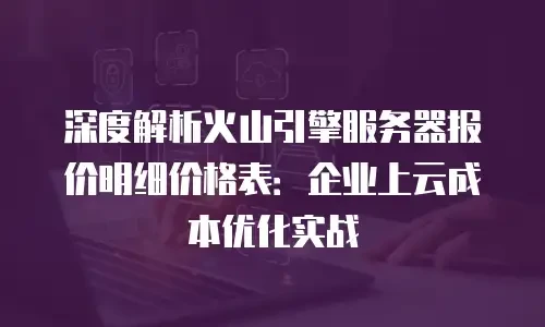 深度解析火山引擎服务器报价明细价格表：企业上云成本优化实战