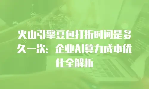 火山引擎豆包打折时间是多久一次：企业AI算力成本优化全解析