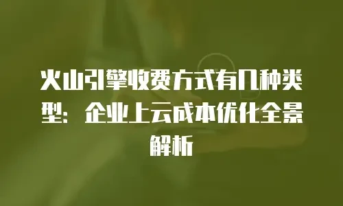 火山引擎收费方式有几种类型：企业上云成本优化全景解析