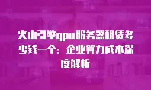 火山引擎gpu服务器租赁多少钱一个：企业算力成本深度解析