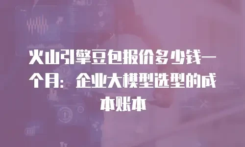 火山引擎豆包报价多少钱一个月：企业大模型选型的成本账本