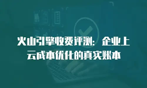 火山引擎收费评测：企业上云成本优化的真实账本