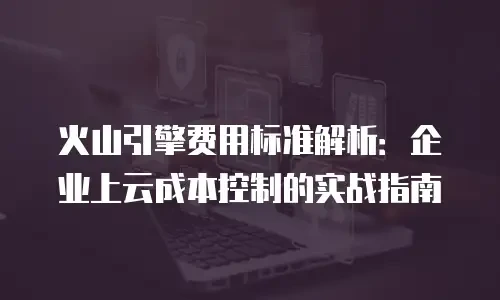火山引擎费用标准解析：企业上云成本控制的实战指南