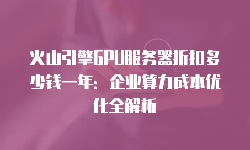 火山引擎GPU服务器折扣多少钱一年：企业算力成本优化全解析