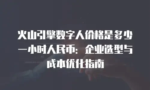火山引擎数字人价格是多少一小时人民币：企业选型与成本优化指南