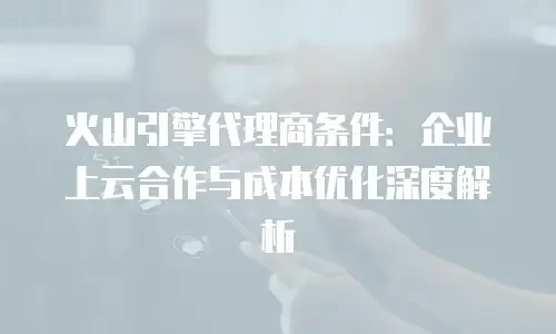 火山引擎代理商条件：企业上云合作与成本优化深度解析