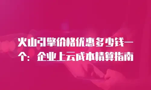 火山引擎价格优惠多少钱一个：企业上云成本精算指南