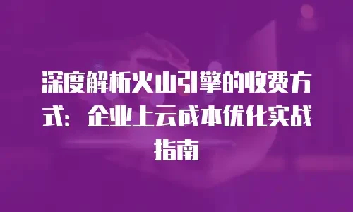 深度解析火山引擎的收费方式：企业上云成本优化实战指南