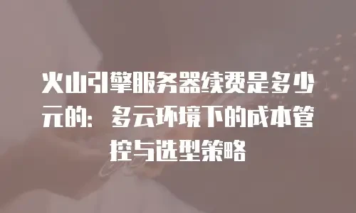 火山引擎服务器续费是多少元的：多云环境下的成本管控与选型策略