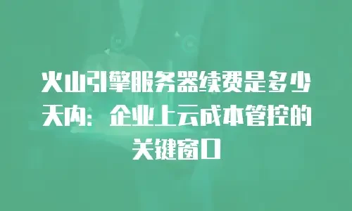 火山引擎服务器续费是多少天内：企业上云成本管控的关键窗口