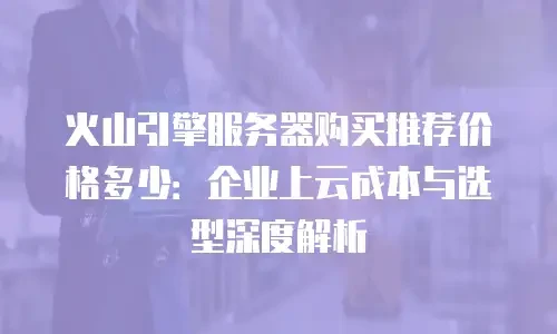 火山引擎服务器购买推荐价格多少：企业上云成本与选型深度解析