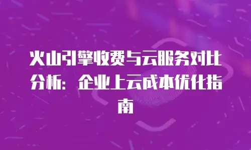 火山引擎收费与云服务对比分析：企业上云成本优化指南