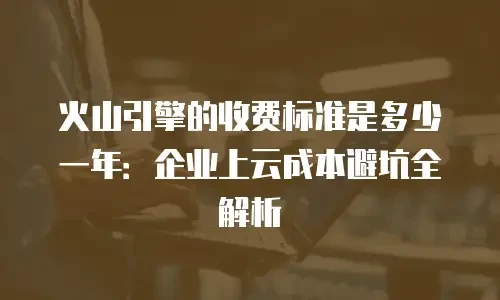 火山引擎的收费标准是多少一年：企业上云成本避坑全解析