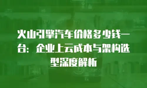 火山引擎汽车价格多少钱一台：企业上云成本与架构选型深度解析
