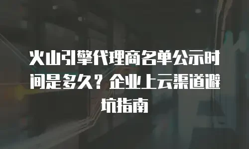 火山引擎代理商名单公示时间是多久？企业上云渠道避坑指南
