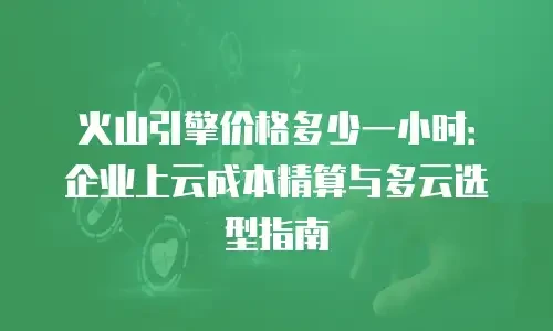 火山引擎价格多少一小时：企业上云成本精算与多云选型指南