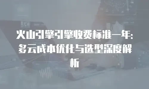 火山引擎引擎收费标准一年：多云成本优化与选型深度解析