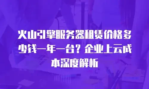 火山引擎服务器租赁价格多少钱一年一台？企业上云成本深度解析