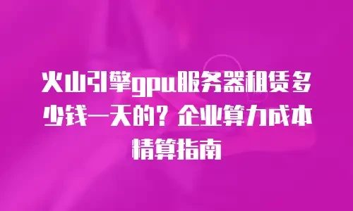 火山引擎gpu服务器租赁多少钱一天的？企业算力成本精算指南
