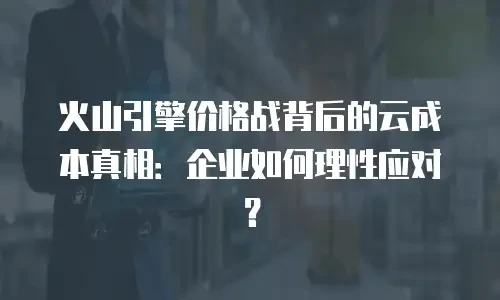 火山引擎价格战背后的云成本真相：企业如何理性应对？
