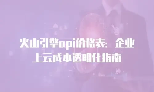 火山引擎api价格表：企业上云成本透明化指南