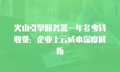 火山引擎服务器一年多少钱收费：企业上云成本深度解析