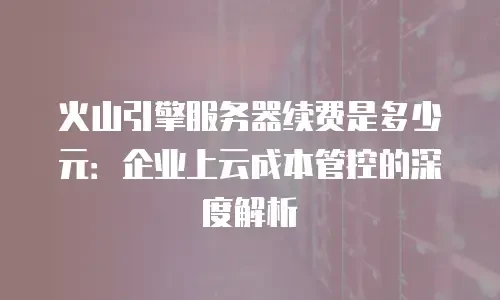 火山引擎服务器续费是多少元：企业上云成本管控的深度解析