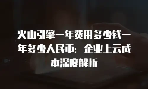 火山引擎一年费用多少钱一年多少人民币：企业上云成本深度解析