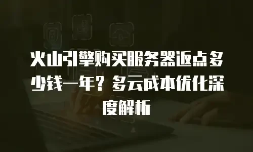 火山引擎购买服务器返点多少钱一年？多云成本优化深度解析
