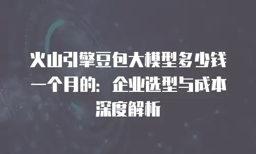 火山引擎豆包大模型多少钱一个月的：企业选型与成本深度解析