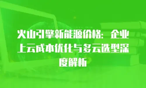 火山引擎新能源价格：企业上云成本优化与多云选型深度解析