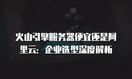 火山引擎服务器便宜还是阿里云：企业选型深度解析