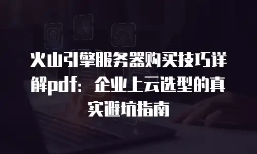 火山引擎服务器购买技巧详解pdf：企业上云选型的真实避坑指南