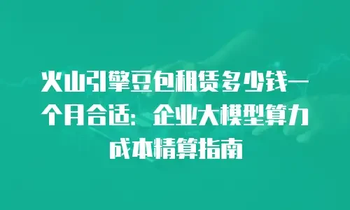 火山引擎豆包租赁多少钱一个月合适：企业大模型算力成本精算指南