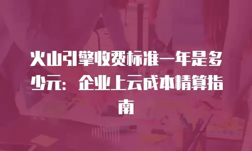 火山引擎收费标准一年是多少元：企业上云成本精算指南