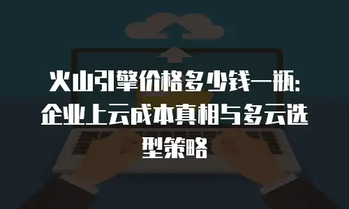 火山引擎价格多少钱一瓶：企业上云成本真相与多云选型策略