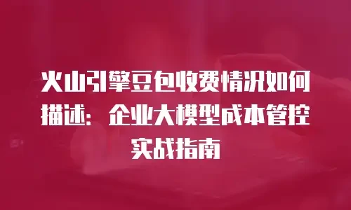 火山引擎豆包收费情况如何描述：企业大模型成本管控实战指南