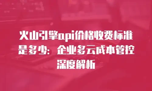 火山引擎api价格收费标准是多少：企业多云成本管控深度解析