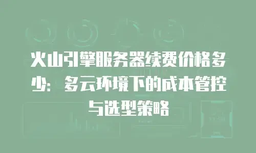 火山引擎服务器续费价格多少：多云环境下的成本管控与选型策略