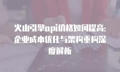火山引擎api价格如何提高：企业成本优化与架构重构深度解析