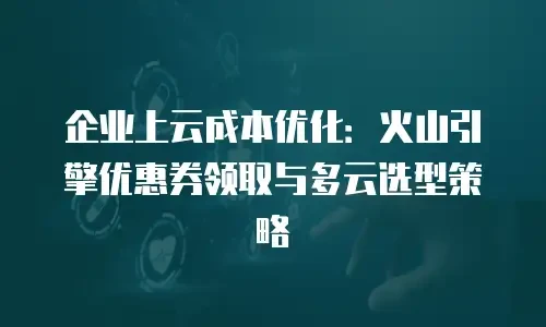 企业上云成本优化：火山引擎优惠券领取与多云选型策略