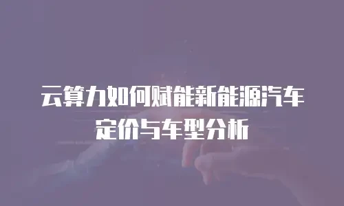 云算力如何赋能新能源汽车定价与车型分析