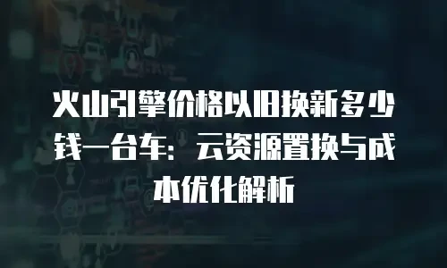 火山引擎价格以旧换新多少钱一台车：云资源置换与成本优化解析