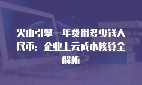 火山引擎一年费用多少钱人民币：企业上云成本核算全解析